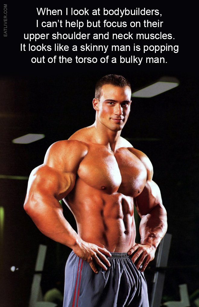 When I look at bodybuilders, I can't help but focus on their upper shoulder and neck muscles. It looks like a skinny man is popping out of the torso of a bulky man.