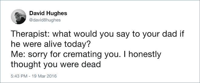 Therapist: what would you say to your dad if he were alive today? Me: sorry for cremating you. I honestly thought you were dead.