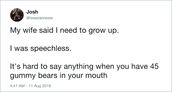 My wife said I need to grow up. I was speechless. It's hard to say anything when you have 45 gummy bears in your mouth.