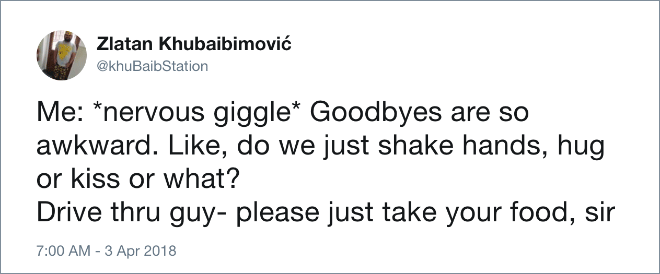 Me: *nervous giggle* Goodbyes are so awkward. Like, do we just shake hands, hug or kiss or what? Drive thru guy - please just take your food, sir.