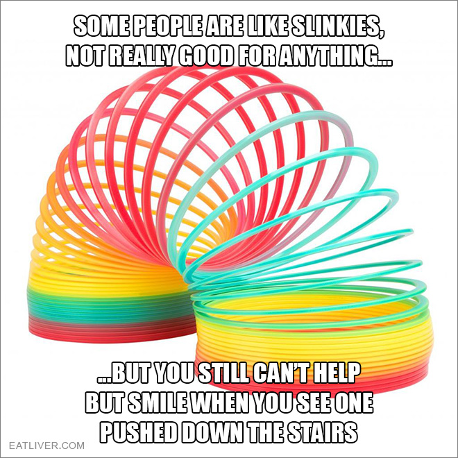 Some people are like slinkies. Not really good for anything, but you still can't help but smile when you see one pushed down the stairs.