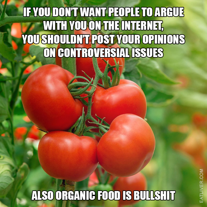 If you don't want people to argue with you on the Internet then you shouldn't post your opinions on controversial issues. Also organic food is bullshit.