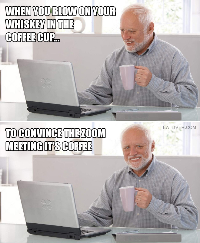 When you blow on your whiskey in the coffee cup to convince the Zoom meeting it's coffee.