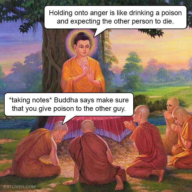 Holding onto anger is like drinking a poison and expecting the other person to die. *taking notes* Buddha says make sure that you give poison to the other guy.