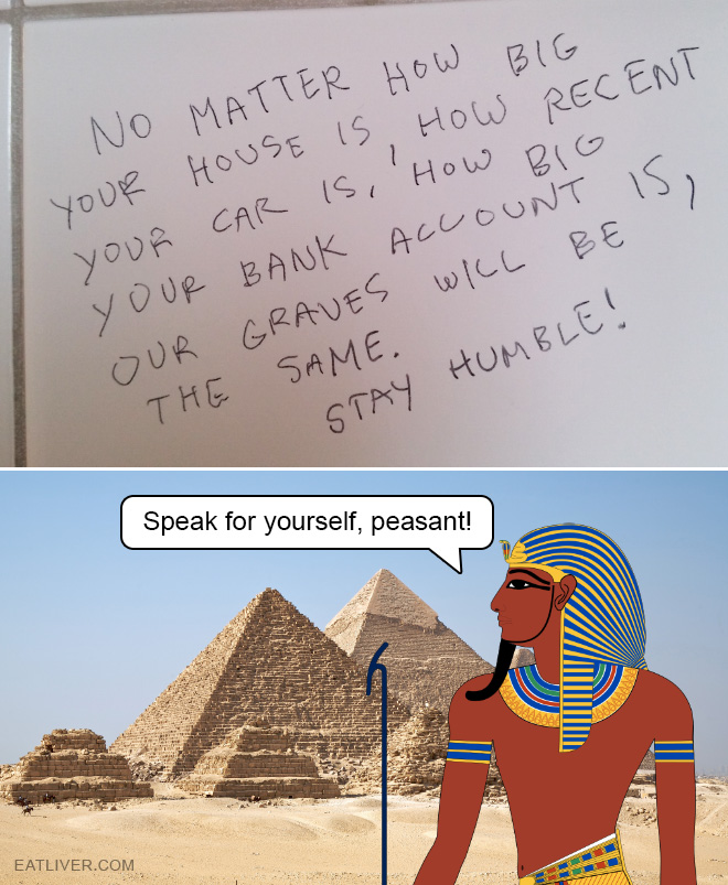 No matter how big your house is, how recent your car is, or how big your bank account is. Our graves will always be the same size. Stay humble!