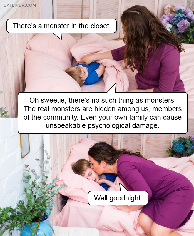 The real monsters are hidden among us, members of the community. Even your own family can cause unspeakable psychological damage. Sleep well now.