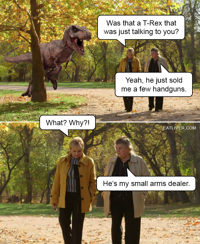 Was that a T-Rex that was just talking to you? Yeah, he just sold me a few handguns. What? Why?! He’s my small arms dealer.