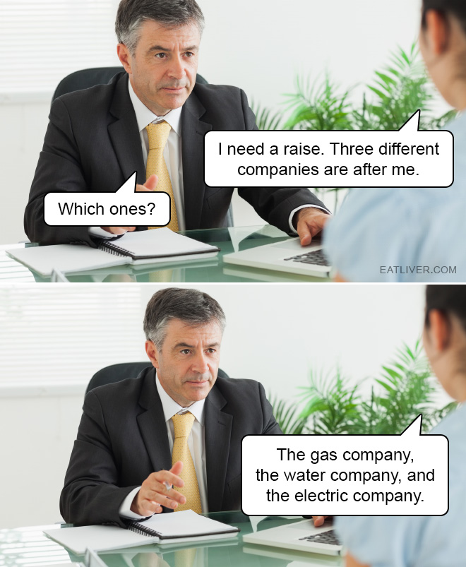 I need a raise. Three different companies are after me. Which ones? The gas company, the water company, and the electric company.