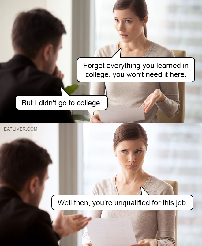 Forget everything you learned in college, you won't need it here. But I didn't go to college. Well then, you're unqualified for this job.