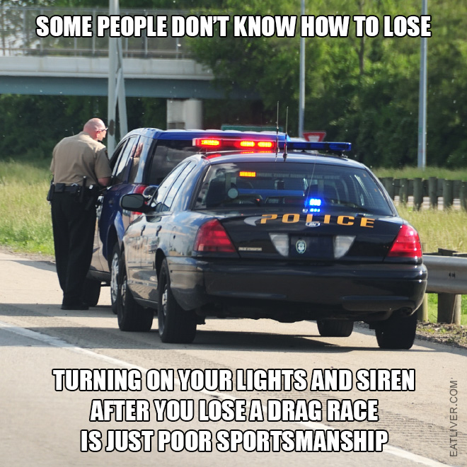 Some people don't know how to lose. Turning on your lights and siren after you lose a drag race is just poor sportsmanship.