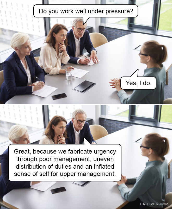 Do you work well under pressure? Yes, I do. That’s great, because we fabricate urgency through poor management, uneven distribution of duties and an inflated sense of self for upper management.