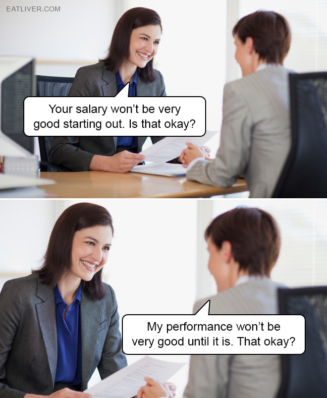 Your salary won't be very good starting out. Is that okay? My performance won’t be very good until it is. That okay?