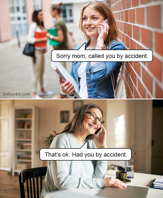 Sorry mom, called you by accident. That's ok. Had you by accident.