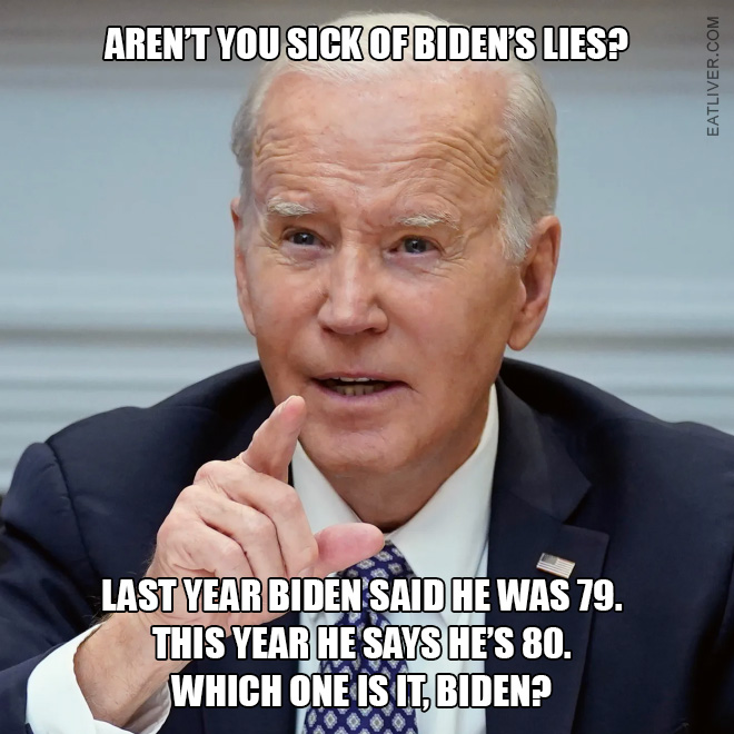 Aren't you sick of Biden's lies? Last year Biden said he was 79. This year he says he's 80. Which one is it, Biden?