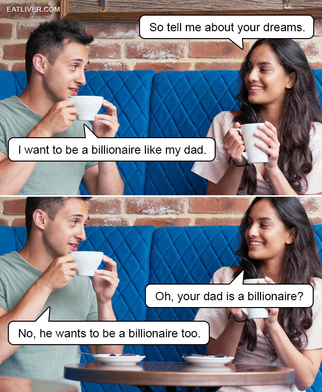 So tell me about your dreams. I want to be a billionaire like my dad. Oh, your dad is a billionaire? No, he wants to be a billionaire too.