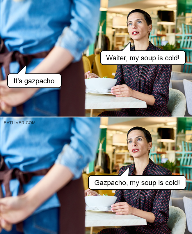 Waiter, my soup is cold. It's gazpacho. Gazpacho, my soup is cold!