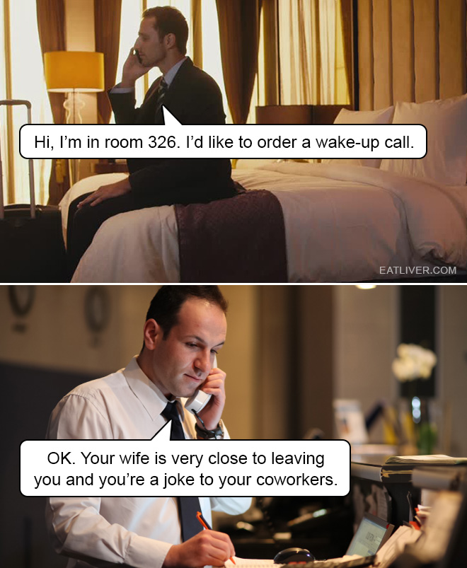 Hi, I'm in room 326. I'd like to order a wake-up call. OK. Your wife is very close to leaving you and you're a joke to your coworkers.