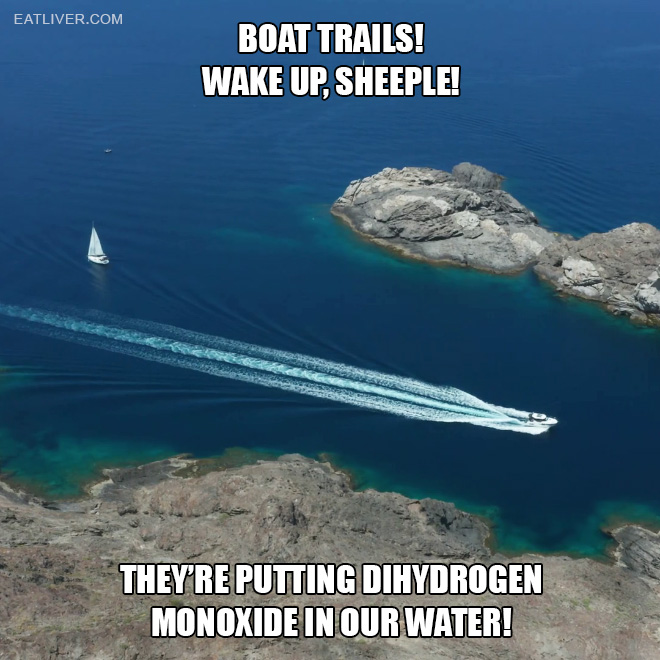In a world where the tides hide secrets and fish gather for top shadowy meetings, a watery conspiracy emerges to rival the legendary chemtrail paranoia. Behold the enigmatic phenomenon of boat trails! The ever-mysterious THEY are putting dihydrogen monoxide in our water!