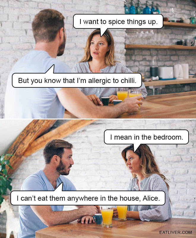I want to spice things up. But you know that I'm allergic to chilli. I mean in the bedroom. I can't eat them anywhere in the house, Alice.