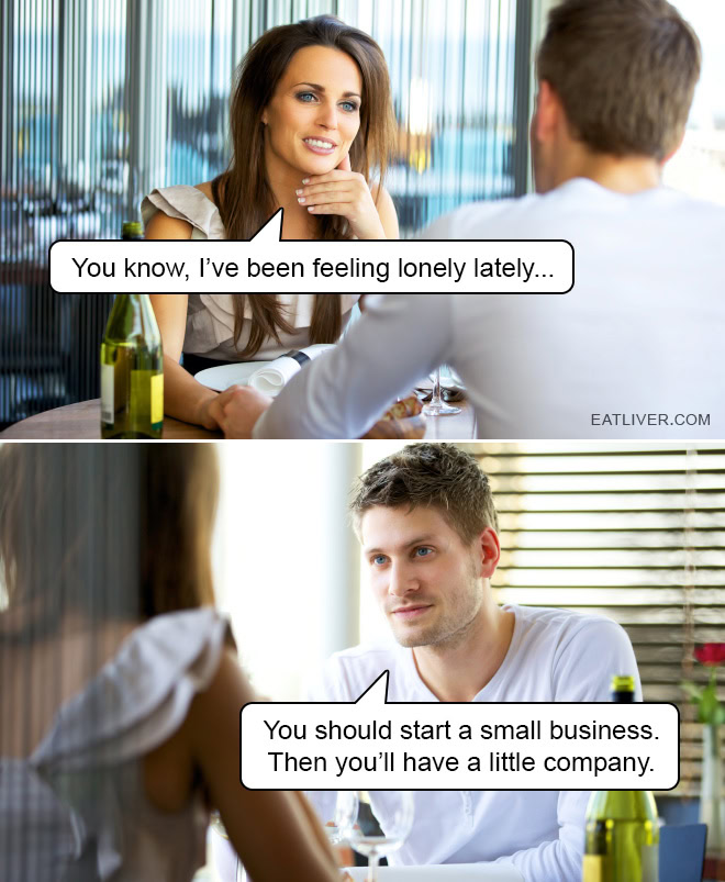 You know, I've been feeling lonely lately... You should start a small business. Then you'll have a little company.