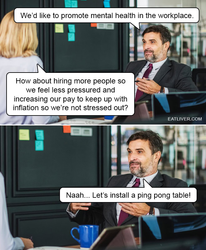 We'd like to promote mental health in the workplace. How about hiring more people so we feel less pressured and increasing our pay to keep up with inflation so we're not stressed out? Naah... Let's install a ping pong table!